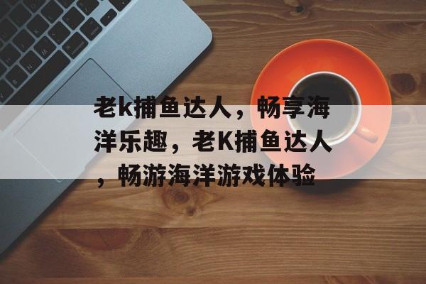 老k捕鱼达人，畅享海洋乐趣，老K捕鱼达人，畅游海洋游戏体验，老K捕鱼达人，畅游海洋游戏新体验