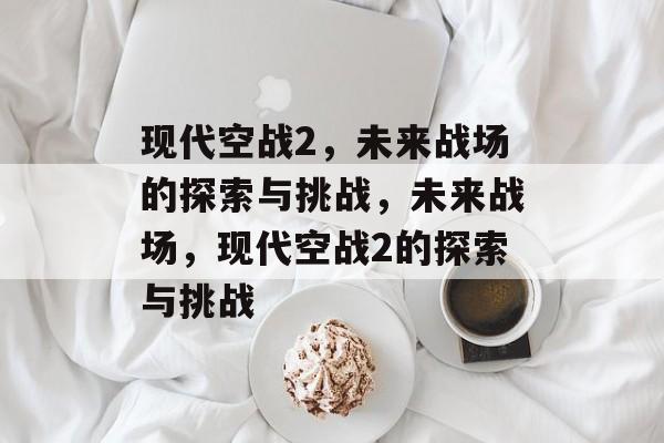 现代空战2，未来战场的探索与挑战，未来战场，现代空战2的探索与挑战