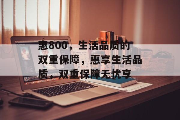 惠800，生活品质的双重保障，惠享生活品质，双重保障无忧享