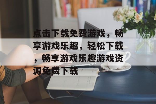 点击下载免费游戏，畅享游戏乐趣，轻松下载，畅享游戏乐趣游戏资源免费下载，游戏资源免费下载，一键下载，畅享游戏乐趣