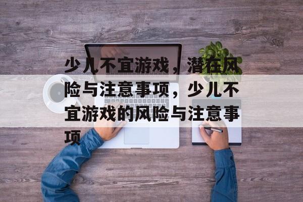 少儿不宜游戏，潜在风险与注意事项，少儿不宜游戏的风险与注意事项
