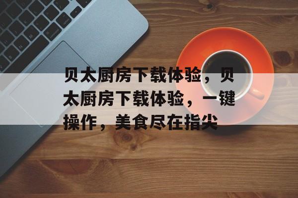 贝太厨房下载体验,贝太厨房下载体验,一键操作,美食尽在指尖 贝太厨房下载体验,贝太厨房下载体验,一键操作,美食尽在指尖