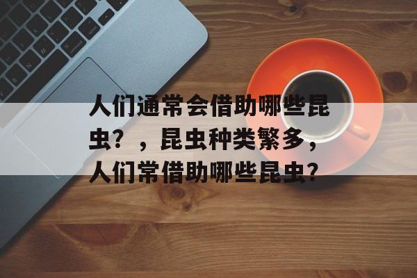 人们通常会借助哪些昆虫？，昆虫种类繁多，人们常借助哪些昆虫？