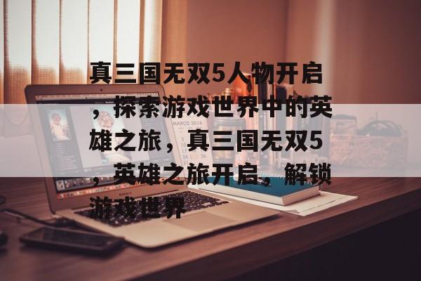 真三国无双5人物开启，探索游戏世界中的英雄之旅，真三国无双5，英雄之旅开启，解锁游戏世界