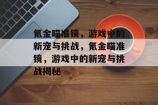 氪金瞄准镜，游戏中的新宠与挑战，氪金瞄准镜，游戏中的新宠与挑战揭秘