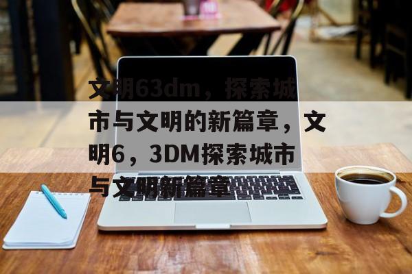 文明63dm，探索城市与文明的新篇章，文明6，3DM探索城市与文明新篇章