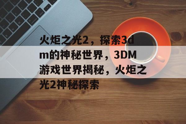 火炬之光2，探索3dm的神秘世界，3DM游戏世界揭秘，火炬之光2神秘探索