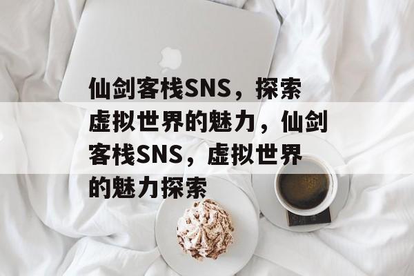 仙剑客栈SNS，探索虚拟世界的魅力，仙剑客栈SNS，虚拟世界的魅力探索