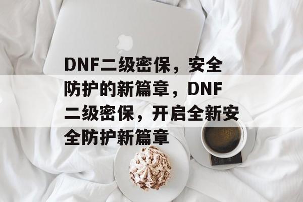 DNF二级密保，安全防护的新篇章，DNF二级密保，开启全新安全防护新篇章