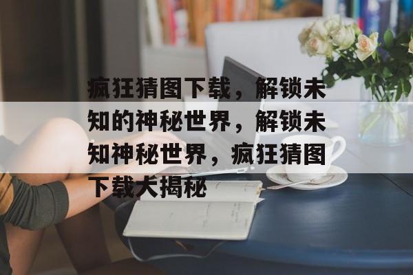 疯狂猜图下载，解锁未知的神秘世界，解锁未知神秘世界，疯狂猜图下载大揭秘，解锁神秘世界，疯狂猜图下载大揭秘