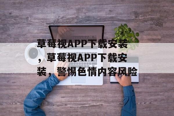 草莓视APP下载安装，草莓视APP下载安装，警惕色情内容风险，安全下载草莓视APP，警惕色情内容风险