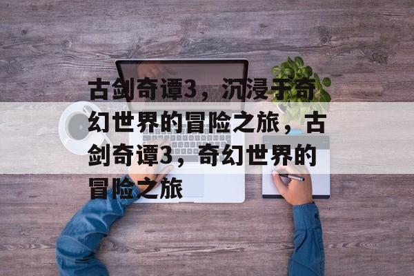 古剑奇谭3，沉浸于奇幻世界的冒险之旅，古剑奇谭3，奇幻世界的冒险之旅