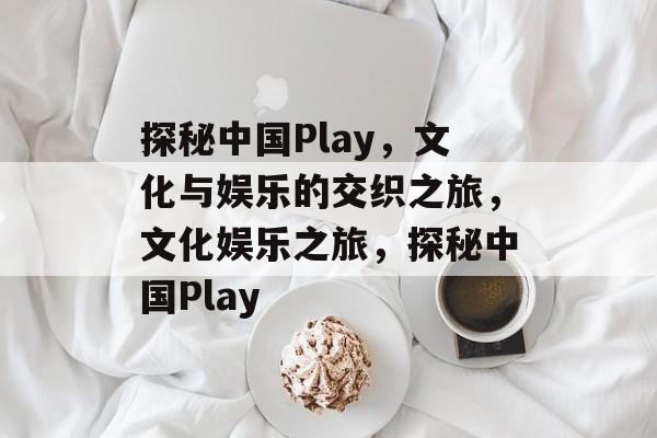 探秘中国Play，文化与娱乐的交织之旅，文化娱乐之旅，探秘中国Play