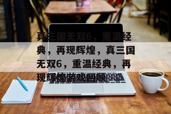 真三国无双6，重温经典，再现辉煌，真三国无双6，重温经典，再现辉煌游戏回顾