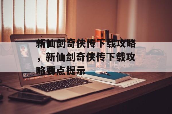 新仙剑奇侠传下载攻略，新仙剑奇侠传下载攻略要点提示，新仙剑奇侠传下载攻略要点提示