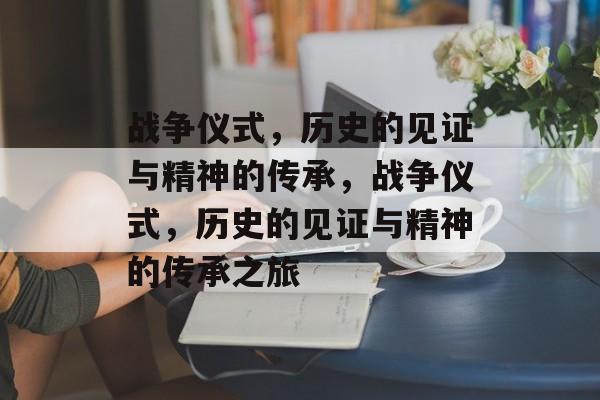 战争仪式，历史的见证与精神的传承，战争仪式，历史的见证与精神的传承之旅