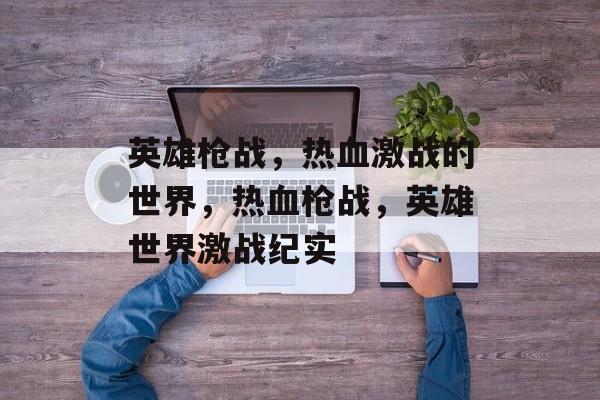 英雄枪战，热血激战的世界，热血枪战，英雄世界激战纪实