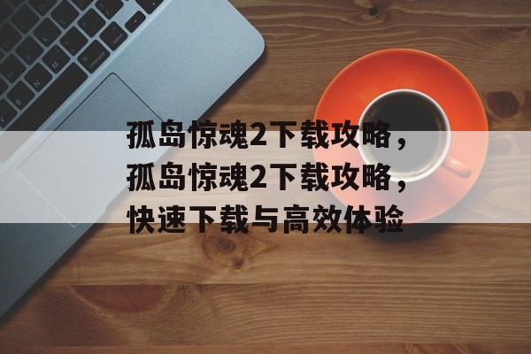 孤岛惊魂2下载攻略，孤岛惊魂2下载攻略，快速下载与高效体验，孤岛惊魂2下载秘籍，快速下载与高效体验