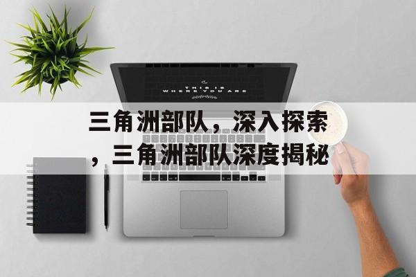 三角洲部队，深入探索，三角洲部队深度揭秘，三角洲部队深度揭秘，军事行动背后的秘密