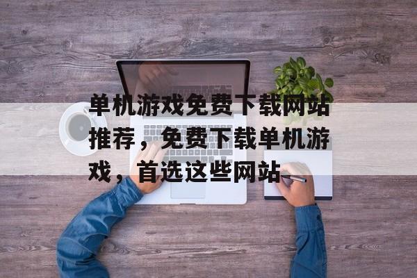 单机游戏免费下载网站推荐，免费下载单机游戏，首选这些网站