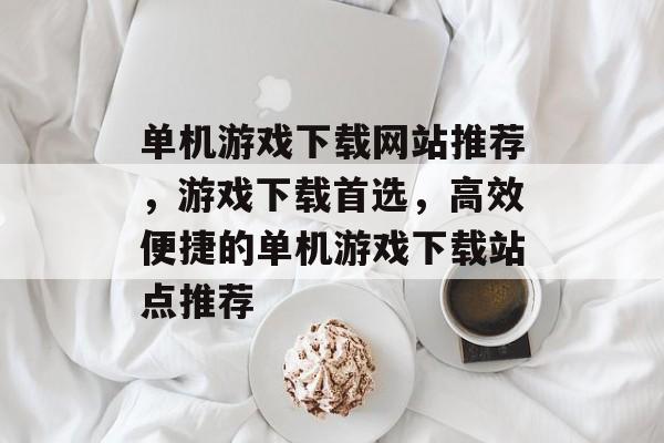 单机游戏下载网站推荐，游戏下载首选，高效便捷的单机游戏下载站点推荐