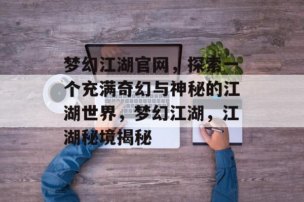 梦幻江湖官网，探索一个充满奇幻与神秘的江湖世界，梦幻江湖，江湖秘境揭秘