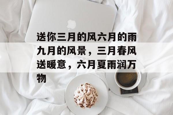 送你三月的风六月的雨九月的风景，三月春风送暖意，六月夏雨润万物