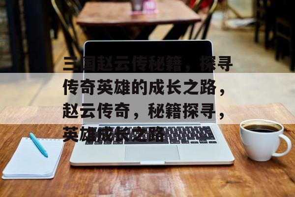 三国赵云传秘籍，探寻传奇英雄的成长之路，赵云传奇，秘籍探寻，英雄成长之路