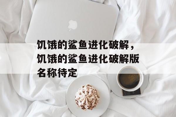饥饿的鲨鱼进化破解，饥饿的鲨鱼进化破解版名称待定，饥饿的鲨鱼进化破解版名称待定简介