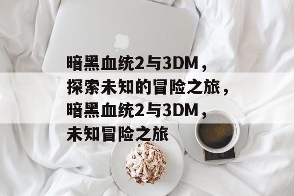 暗黑血统2与3DM，探索未知的冒险之旅，暗黑血统2与3DM，未知冒险之旅