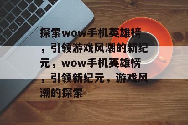 探索wow手机英雄榜，引领游戏风潮的新纪元，wow手机英雄榜，引领新纪元，游戏风潮的探索