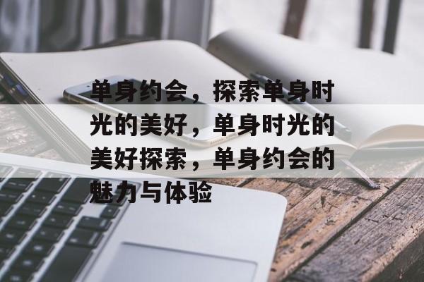 单身约会，探索单身时光的美好，单身时光的美好探索，单身约会的魅力与体验，单身约会，探索单身时光的魅力与体验