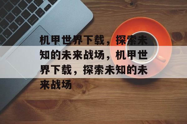 机甲世界下载，探索未知的未来战场，机甲世界下载，探索未知的未来战场，机甲世界下载，探索未知的未来战场
