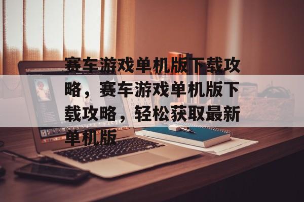 赛车游戏单机版下载攻略，赛车游戏单机版下载攻略，轻松获取最新单机版，赛车游戏单机版下载攻略，快速获取最新单机版游戏资源
