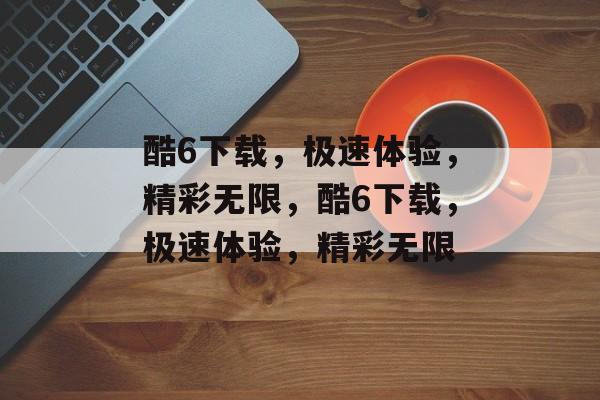 酷6下载，极速体验，精彩无限，酷6下载，极速体验，精彩无限