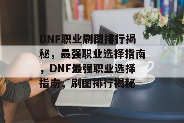 DNF职业刷图排行揭秘，最强职业选择指南，DNF最强职业选择指南，刷图排行揭秘