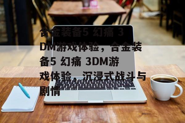 合金装备5 幻痛 3DM游戏体验，合金装备5 幻痛 3DM游戏体验，沉浸式战斗与剧情