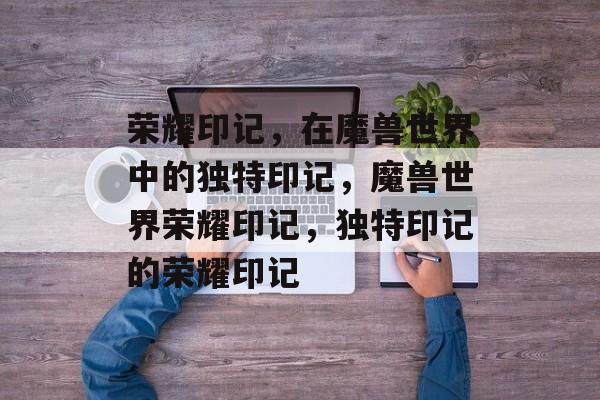 荣耀印记，在魔兽世界中的独特印记，魔兽世界荣耀印记，独特印记的荣耀印记