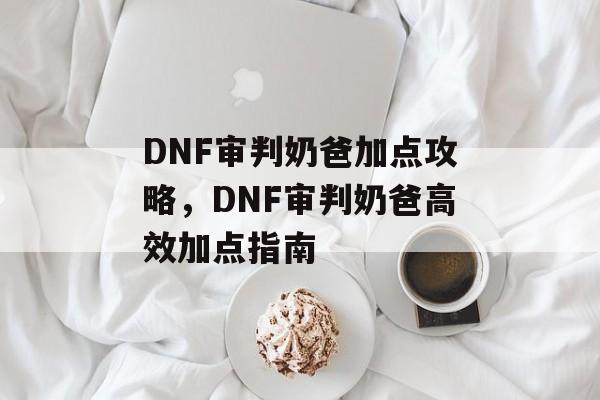 DNF审判奶爸加点攻略，DNF审判奶爸高效加点指南，DNF审判奶爸高效加点指南