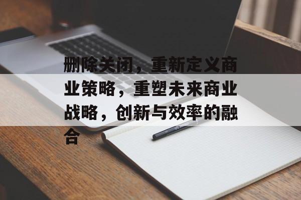 删除关闭，重新定义商业策略，重塑未来商业战略，创新与效率的融合，重塑未来商业战略，创新与效率的融合
