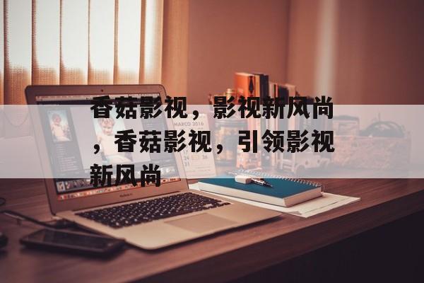 香菇影视，影视新风尚，香菇影视，引领影视新风尚，香菇影视，影视新潮流，引领行业新风尚