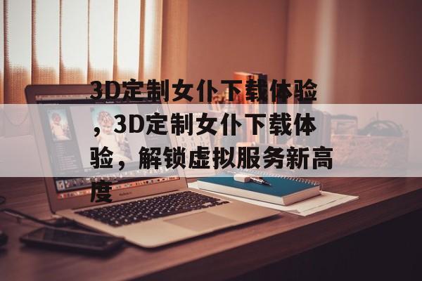 3D定制女仆下载体验，3D定制女仆下载体验，解锁虚拟服务新高度，探索3D定制女仆下载体验，解锁虚拟服务新高度