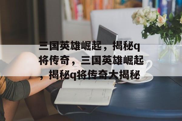三国英雄崛起，揭秘q将传奇，三国英雄崛起，揭秘q将传奇大揭秘