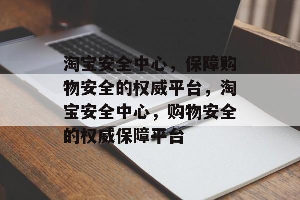 淘宝安全中心，保障购物安全的权威平台，淘宝安全中心，购物安全的权威保障平台