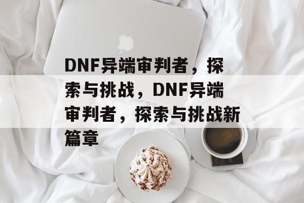 DNF异端审判者，探索与挑战，DNF异端审判者，探索与挑战新篇章