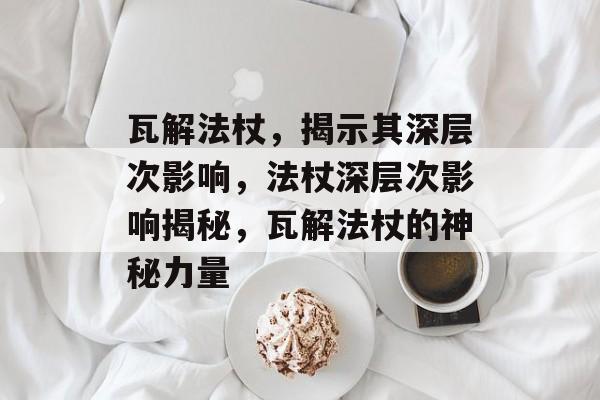 瓦解法杖，揭示其深层次影响，法杖深层次影响揭秘，瓦解法杖的神秘力量