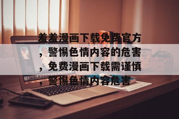 羞羞漫画下载免费官方，警惕色情内容的危害，免费漫画下载需谨慎，警惕色情内容危害
