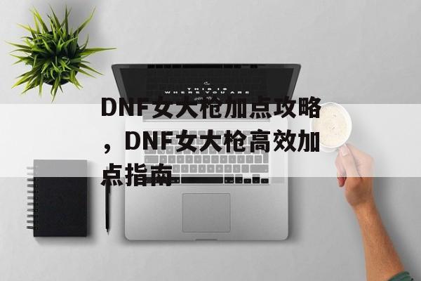 DNF女大枪加点攻略，DNF女大枪高效加点指南，女大枪高效加点指南