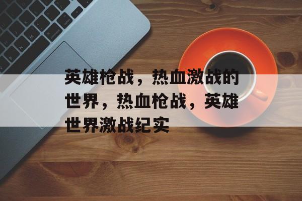 英雄枪战，热血激战的世界，热血枪战，英雄世界激战纪实，热血枪战，英雄世界激战纪实