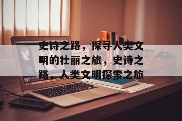 史诗之路，探寻人类文明的壮丽之旅，史诗之路，人类文明探索之旅